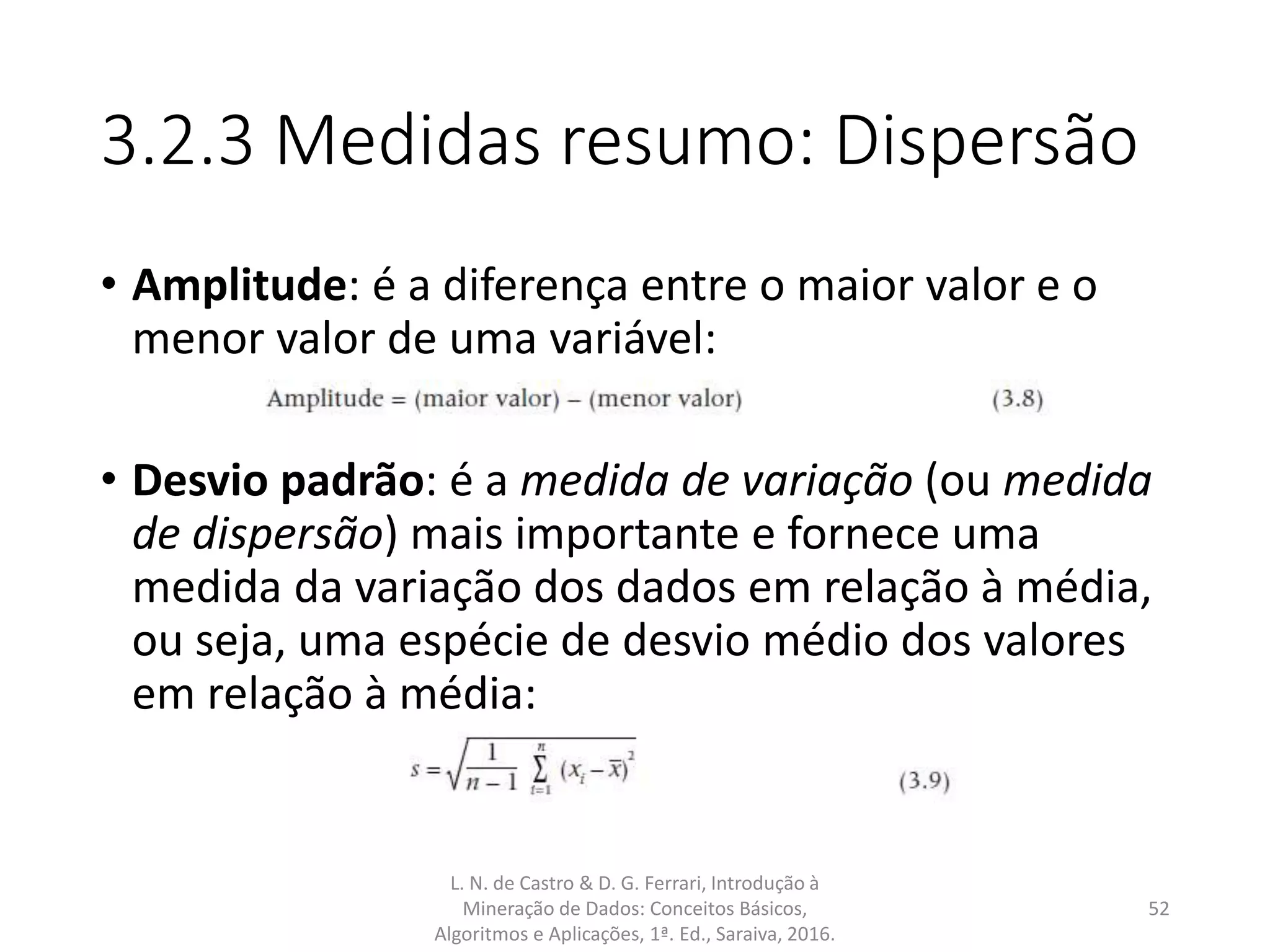 3.2.3 Medidas resumo: Dispersão
• Amplitude: é a diferença entre o maior valor e o
menor valor de uma variável:
• Desvio padrão: é a medida de variação (ou medida
de dispersão) mais importante e fornece uma
medida da variação dos dados em relação à média,
ou seja, uma espécie de desvio médio dos valores
em relação à média:
L. N. de Castro & D. G. Ferrari, Introdução à
Mineração de Dados: Conceitos Básicos,
Algoritmos e Aplicações, 1ª. Ed., Saraiva, 2016.
52
 