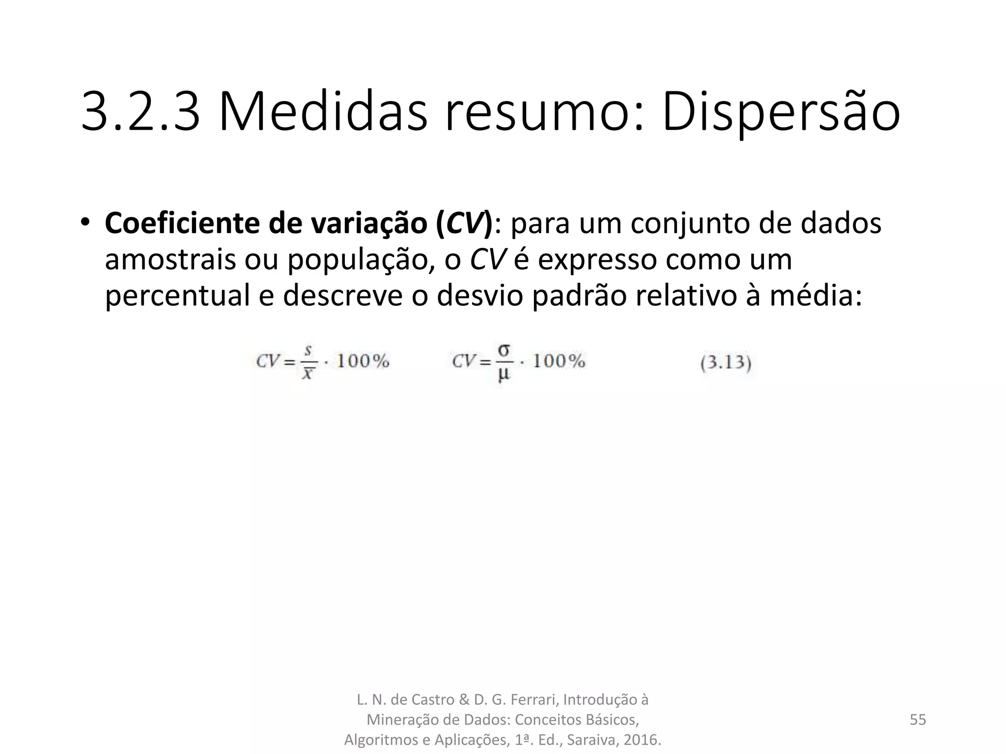 3.2.3 Medidas resumo: Dispersão
• Coeficiente de variação (CV): para um conjunto de dados
amostrais ou população, o CV é expresso como um
percentual e descreve o desvio padrão relativo à média:
L. N. de Castro & D. G. Ferrari, Introdução à
Mineração de Dados: Conceitos Básicos,
Algoritmos e Aplicações, 1ª. Ed., Saraiva, 2016.
55
 