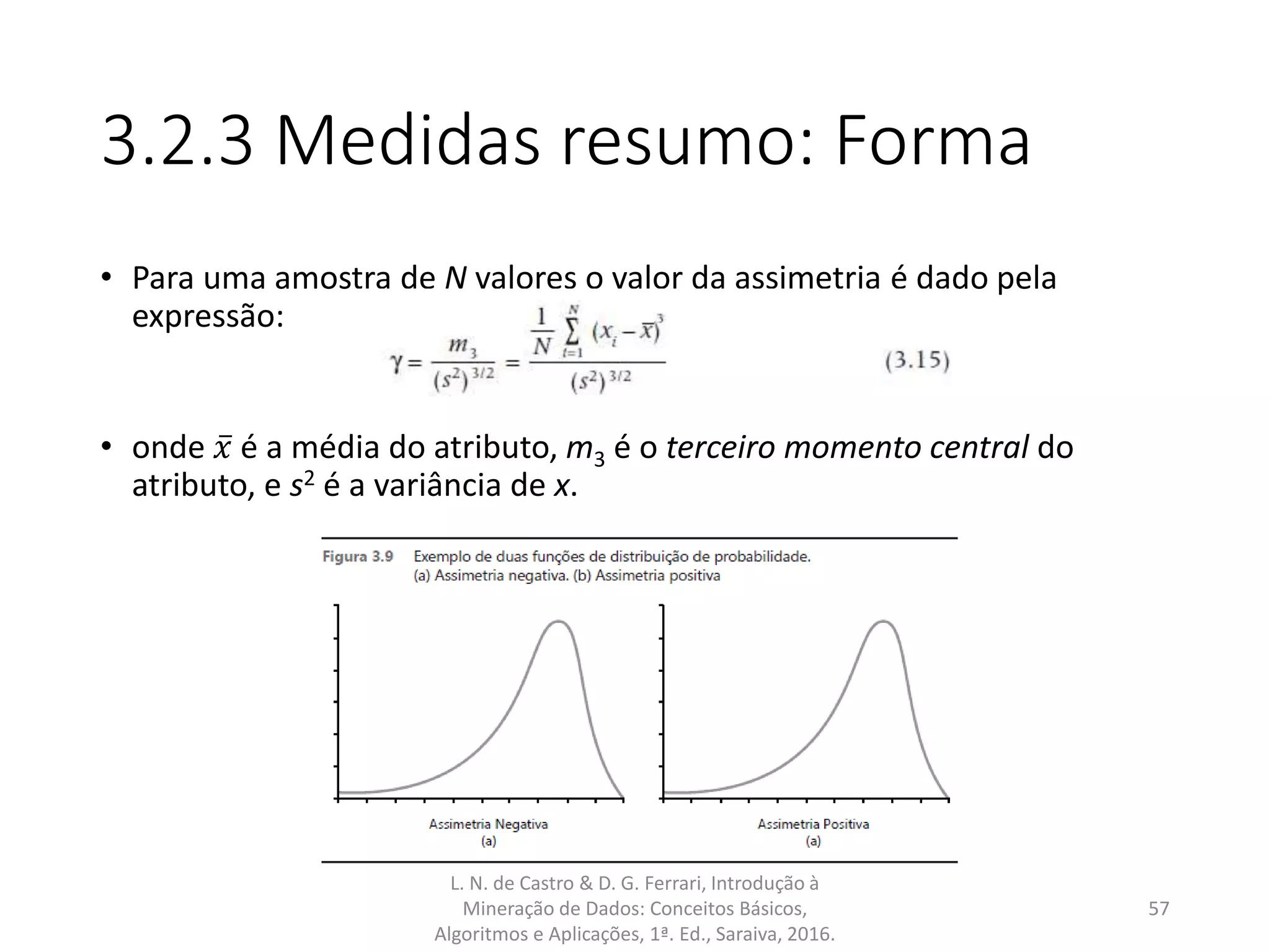 3.2.3 Medidas resumo: Forma
• Para uma amostra de N valores o valor da assimetria é dado pela
expressão:
• onde 𝑥 é a média do atributo, m3 é o terceiro momento central do
atributo, e s2 é a variância de x.
L. N. de Castro & D. G. Ferrari, Introdução à
Mineração de Dados: Conceitos Básicos,
Algoritmos e Aplicações, 1ª. Ed., Saraiva, 2016.
57
 