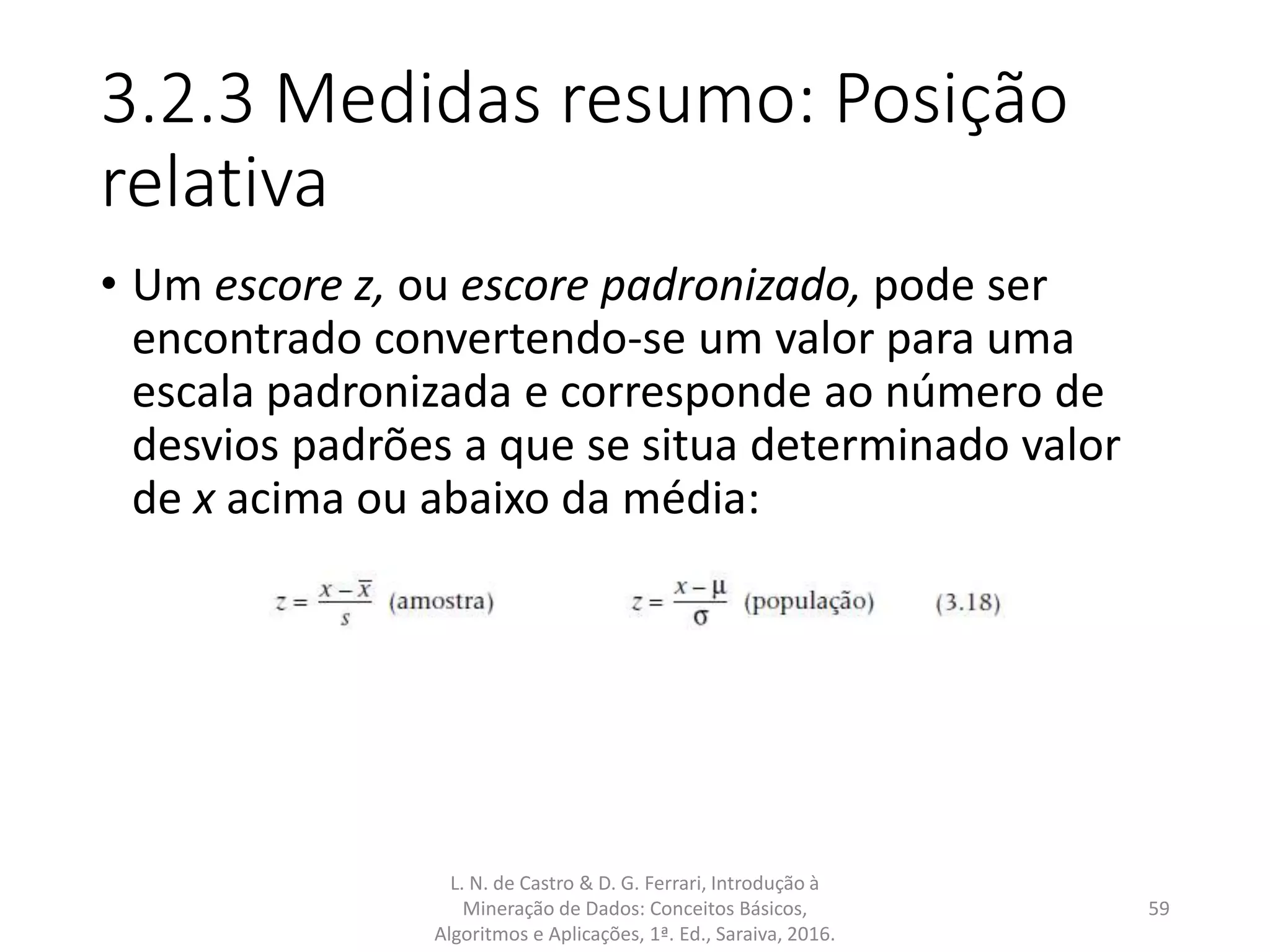 3.2.3 Medidas resumo: Posição
relativa
• Um escore z, ou escore padronizado, pode ser
encontrado convertendo-se um valor para uma
escala padronizada e corresponde ao número de
desvios padrões a que se situa determinado valor
de x acima ou abaixo da média:
L. N. de Castro & D. G. Ferrari, Introdução à
Mineração de Dados: Conceitos Básicos,
Algoritmos e Aplicações, 1ª. Ed., Saraiva, 2016.
59
 