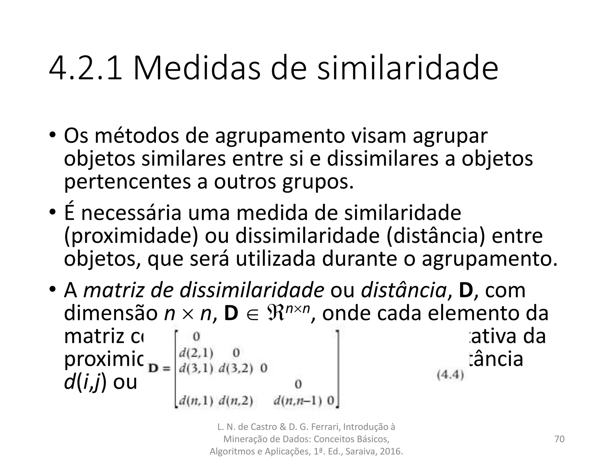 4.2.1 Medidas de similaridade
• Os métodos de agrupamento visam agrupar
objetos similares entre si e dissimilares a objetos
pertencentes a outros grupos.
• É necessária uma medida de similaridade
(proximidade) ou dissimilaridade (distância) entre
objetos, que será utilizada durante o agrupamento.
• A matriz de dissimilaridade ou distância, D, com
dimensão n  n, D  nn, onde cada elemento da
matriz corresponde a uma medida quantitativa da
proximidade (ou equivalentemente da distância
d(i,j) ou dij) entre pares de objetos:
L. N. de Castro & D. G. Ferrari, Introdução à
Mineração de Dados: Conceitos Básicos,
Algoritmos e Aplicações, 1ª. Ed., Saraiva, 2016.
70
 