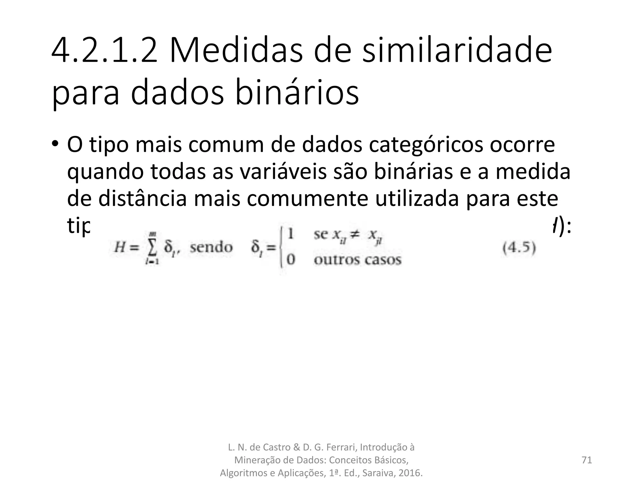 4.2.1.2 Medidas de similaridade
para dados binários
• O tipo mais comum de dados categóricos ocorre
quando todas as variáveis são binárias e a medida
de distância mais comumente utilizada para este
tipo de dado é a chamada distância Hamming (H):
L. N. de Castro & D. G. Ferrari, Introdução à
Mineração de Dados: Conceitos Básicos,
Algoritmos e Aplicações, 1ª. Ed., Saraiva, 2016.
71
 