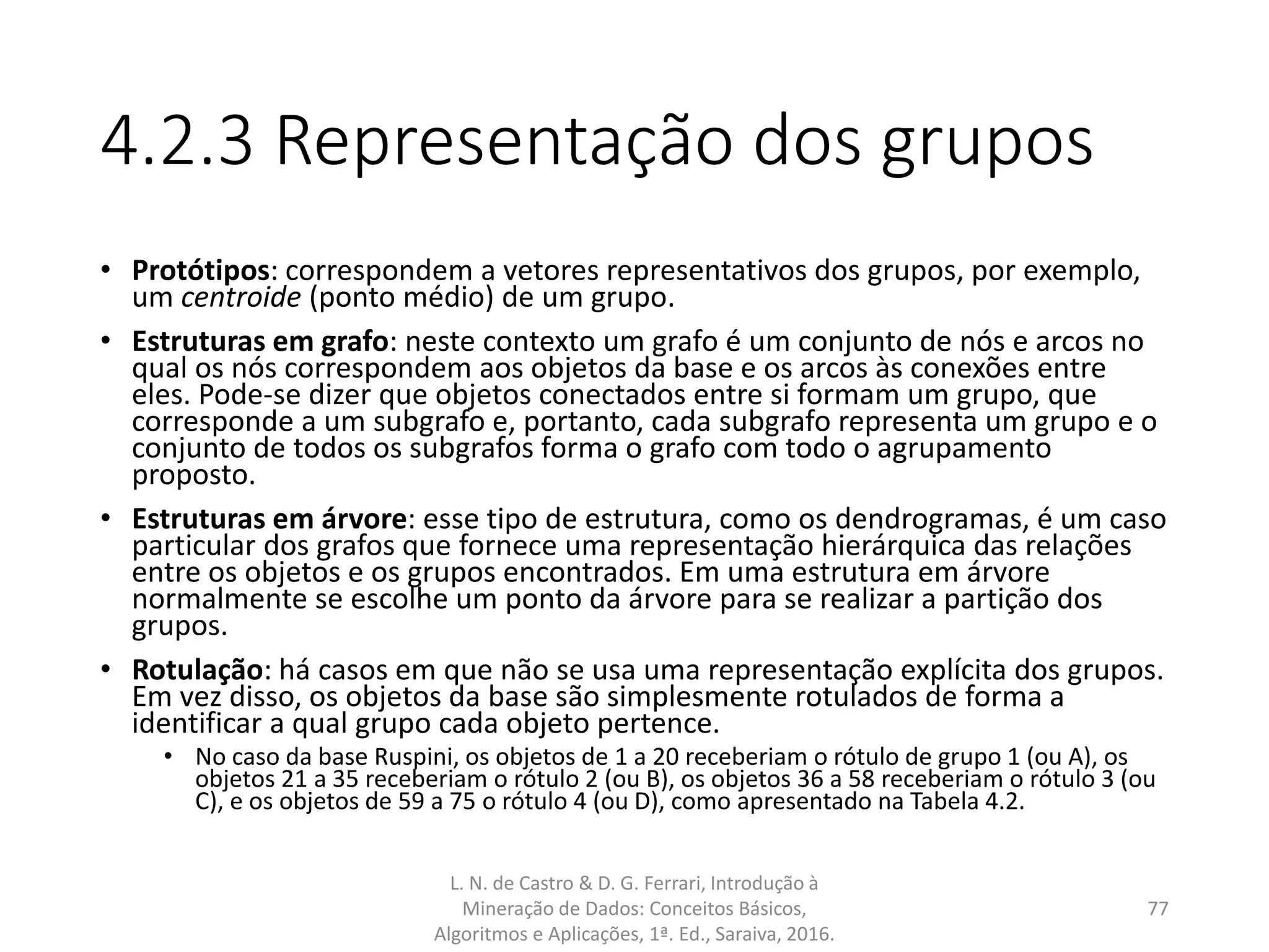 4.2.3 Representação dos grupos
• Protótipos: correspondem a vetores representativos dos grupos, por exemplo,
um centroide (ponto médio) de um grupo.
• Estruturas em grafo: neste contexto um grafo é um conjunto de nós e arcos no
qual os nós correspondem aos objetos da base e os arcos às conexões entre
eles. Pode-se dizer que objetos conectados entre si formam um grupo, que
corresponde a um subgrafo e, portanto, cada subgrafo representa um grupo e o
conjunto de todos os subgrafos forma o grafo com todo o agrupamento
proposto.
• Estruturas em árvore: esse tipo de estrutura, como os dendrogramas, é um caso
particular dos grafos que fornece uma representação hierárquica das relações
entre os objetos e os grupos encontrados. Em uma estrutura em árvore
normalmente se escolhe um ponto da árvore para se realizar a partição dos
grupos.
• Rotulação: há casos em que não se usa uma representação explícita dos grupos.
Em vez disso, os objetos da base são simplesmente rotulados de forma a
identificar a qual grupo cada objeto pertence.
• No caso da base Ruspini, os objetos de 1 a 20 receberiam o rótulo de grupo 1 (ou A), os
objetos 21 a 35 receberiam o rótulo 2 (ou B), os objetos 36 a 58 receberiam o rótulo 3 (ou
C), e os objetos de 59 a 75 o rótulo 4 (ou D), como apresentado na Tabela 4.2.
L. N. de Castro & D. G. Ferrari, Introdução à
Mineração de Dados: Conceitos Básicos,
Algoritmos e Aplicações, 1ª. Ed., Saraiva, 2016.
77
 