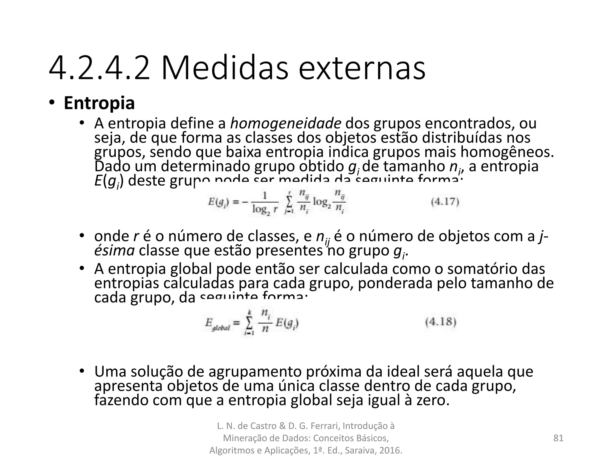 4.2.4.2 Medidas externas
• Entropia
• A entropia define a homogeneidade dos grupos encontrados, ou
seja, de que forma as classes dos objetos estão distribuídas nos
grupos, sendo que baixa entropia indica grupos mais homogêneos.
Dado um determinado grupo obtido gi de tamanho ni, a entropia
E(gi) deste grupo pode ser medida da seguinte forma:
• onde r é o número de classes, e nij é o número de objetos com a j-
ésima classe que estão presentes no grupo gi.
• A entropia global pode então ser calculada como o somatório das
entropias calculadas para cada grupo, ponderada pelo tamanho de
cada grupo, da seguinte forma:
• Uma solução de agrupamento próxima da ideal será aquela que
apresenta objetos de uma única classe dentro de cada grupo,
fazendo com que a entropia global seja igual à zero.
L. N. de Castro & D. G. Ferrari, Introdução à
Mineração de Dados: Conceitos Básicos,
Algoritmos e Aplicações, 1ª. Ed., Saraiva, 2016.
81
 