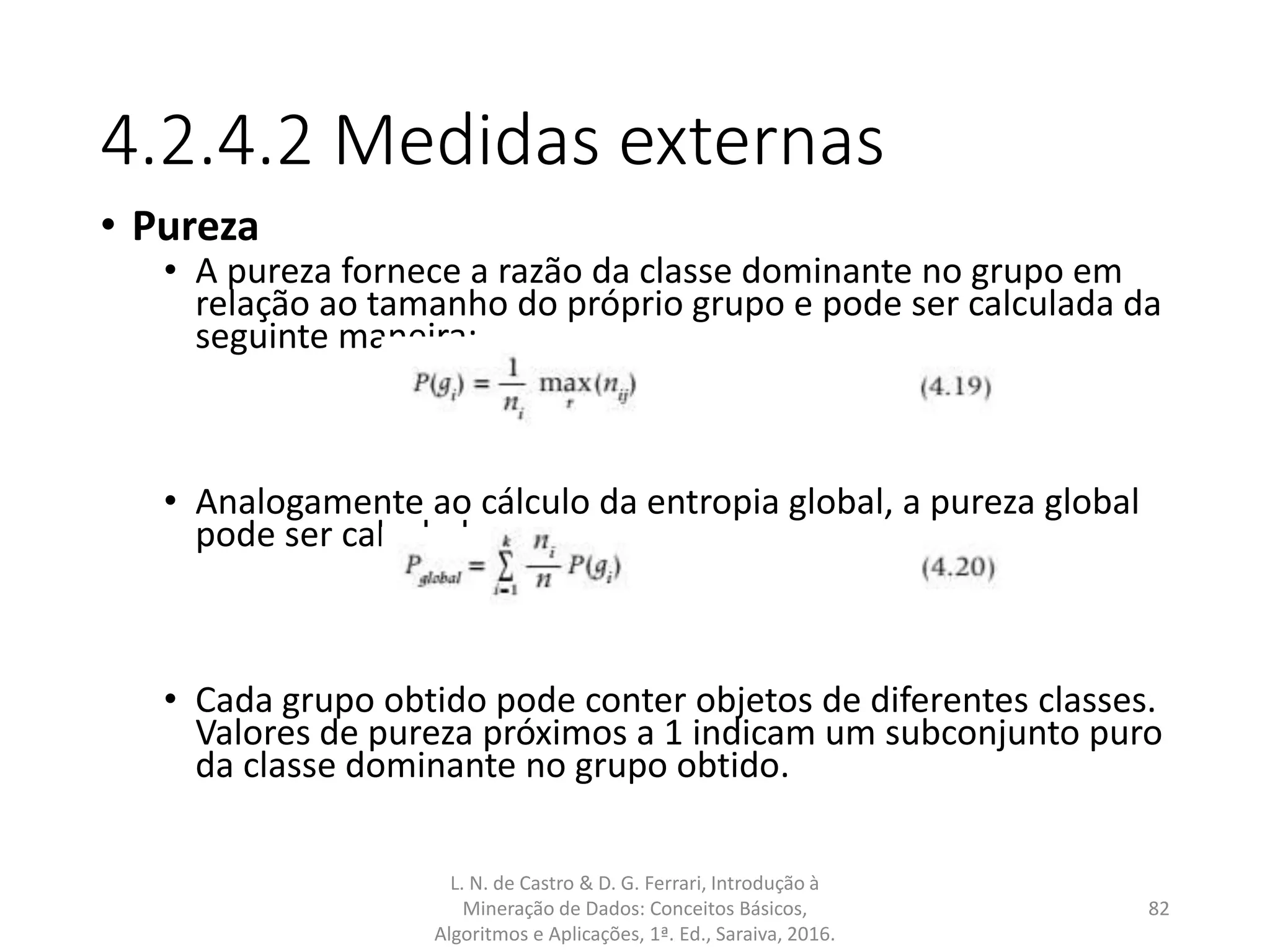 4.2.4.2 Medidas externas
• Pureza
• A pureza fornece a razão da classe dominante no grupo em
relação ao tamanho do próprio grupo e pode ser calculada da
seguinte maneira:
• Analogamente ao cálculo da entropia global, a pureza global
pode ser calculada por:
• Cada grupo obtido pode conter objetos de diferentes classes.
Valores de pureza próximos a 1 indicam um subconjunto puro
da classe dominante no grupo obtido.
L. N. de Castro & D. G. Ferrari, Introdução à
Mineração de Dados: Conceitos Básicos,
Algoritmos e Aplicações, 1ª. Ed., Saraiva, 2016.
82
 