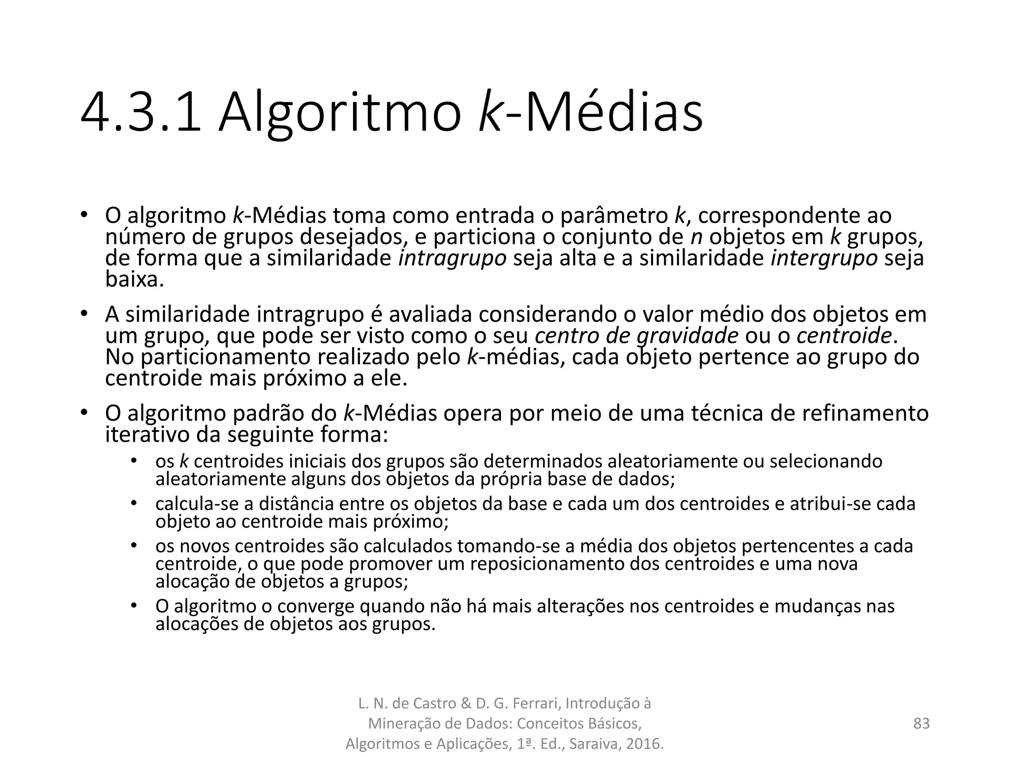 4.3.1 Algoritmo k-Médias
• O algoritmo k-Médias toma como entrada o parâmetro k, correspondente ao
número de grupos desejados, e particiona o conjunto de n objetos em k grupos,
de forma que a similaridade intragrupo seja alta e a similaridade intergrupo seja
baixa.
• A similaridade intragrupo é avaliada considerando o valor médio dos objetos em
um grupo, que pode ser visto como o seu centro de gravidade ou o centroide.
No particionamento realizado pelo k-médias, cada objeto pertence ao grupo do
centroide mais próximo a ele.
• O algoritmo padrão do k-Médias opera por meio de uma técnica de refinamento
iterativo da seguinte forma:
• os k centroides iniciais dos grupos são determinados aleatoriamente ou selecionando
aleatoriamente alguns dos objetos da própria base de dados;
• calcula-se a distância entre os objetos da base e cada um dos centroides e atribui-se cada
objeto ao centroide mais próximo;
• os novos centroides são calculados tomando-se a média dos objetos pertencentes a cada
centroide, o que pode promover um reposicionamento dos centroides e uma nova
alocação de objetos a grupos;
• O algoritmo o converge quando não há mais alterações nos centroides e mudanças nas
alocações de objetos aos grupos.
L. N. de Castro & D. G. Ferrari, Introdução à
Mineração de Dados: Conceitos Básicos,
Algoritmos e Aplicações, 1ª. Ed., Saraiva, 2016.
83
 