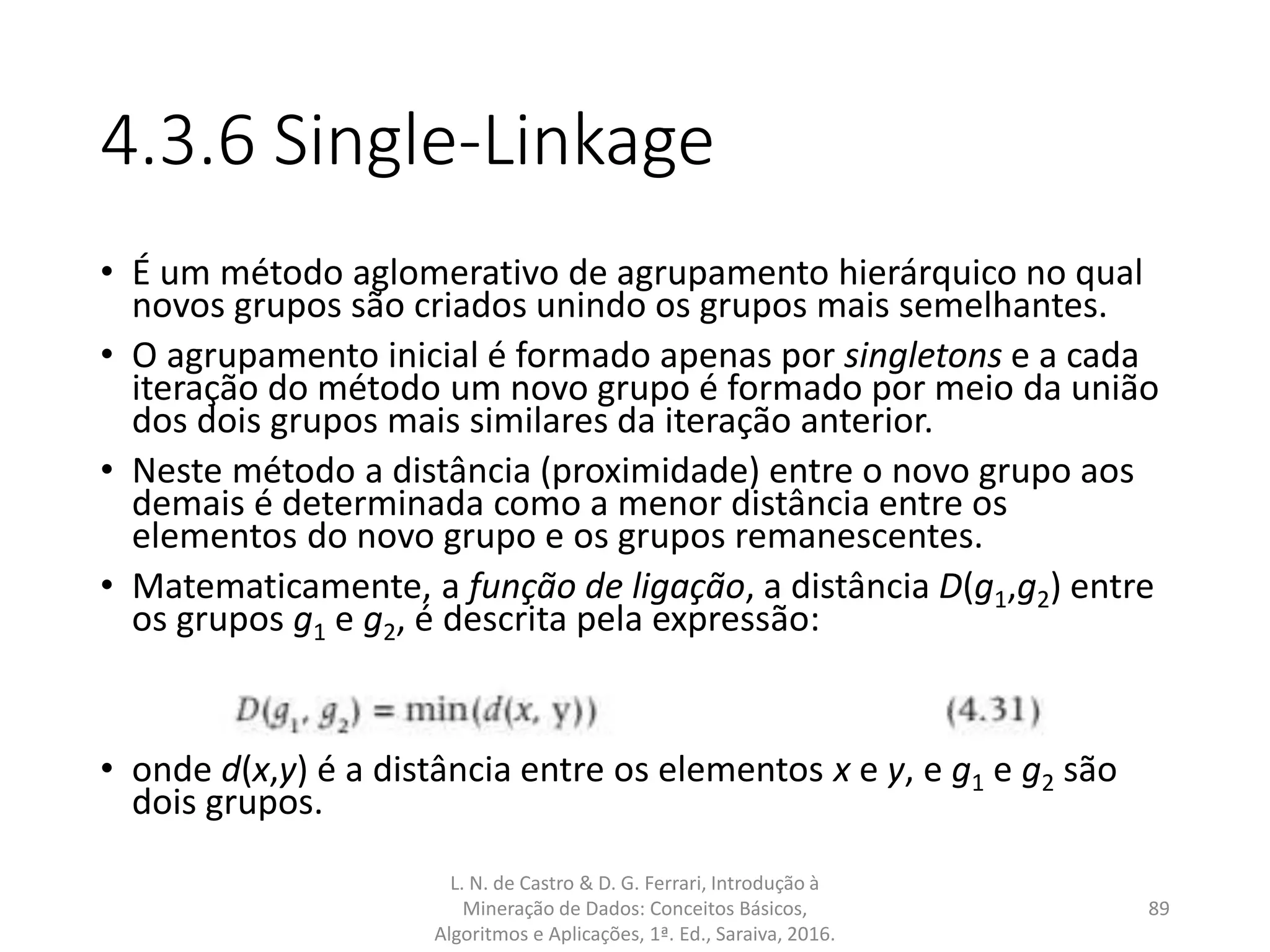 4.3.6 Single-Linkage
• É um método aglomerativo de agrupamento hierárquico no qual
novos grupos são criados unindo os grupos mais semelhantes.
• O agrupamento inicial é formado apenas por singletons e a cada
iteração do método um novo grupo é formado por meio da união
dos dois grupos mais similares da iteração anterior.
• Neste método a distância (proximidade) entre o novo grupo aos
demais é determinada como a menor distância entre os
elementos do novo grupo e os grupos remanescentes.
• Matematicamente, a função de ligação, a distância D(g1,g2) entre
os grupos g1 e g2, é descrita pela expressão:
• onde d(x,y) é a distância entre os elementos x e y, e g1 e g2 são
dois grupos.
L. N. de Castro & D. G. Ferrari, Introdução à
Mineração de Dados: Conceitos Básicos,
Algoritmos e Aplicações, 1ª. Ed., Saraiva, 2016.
89
 
