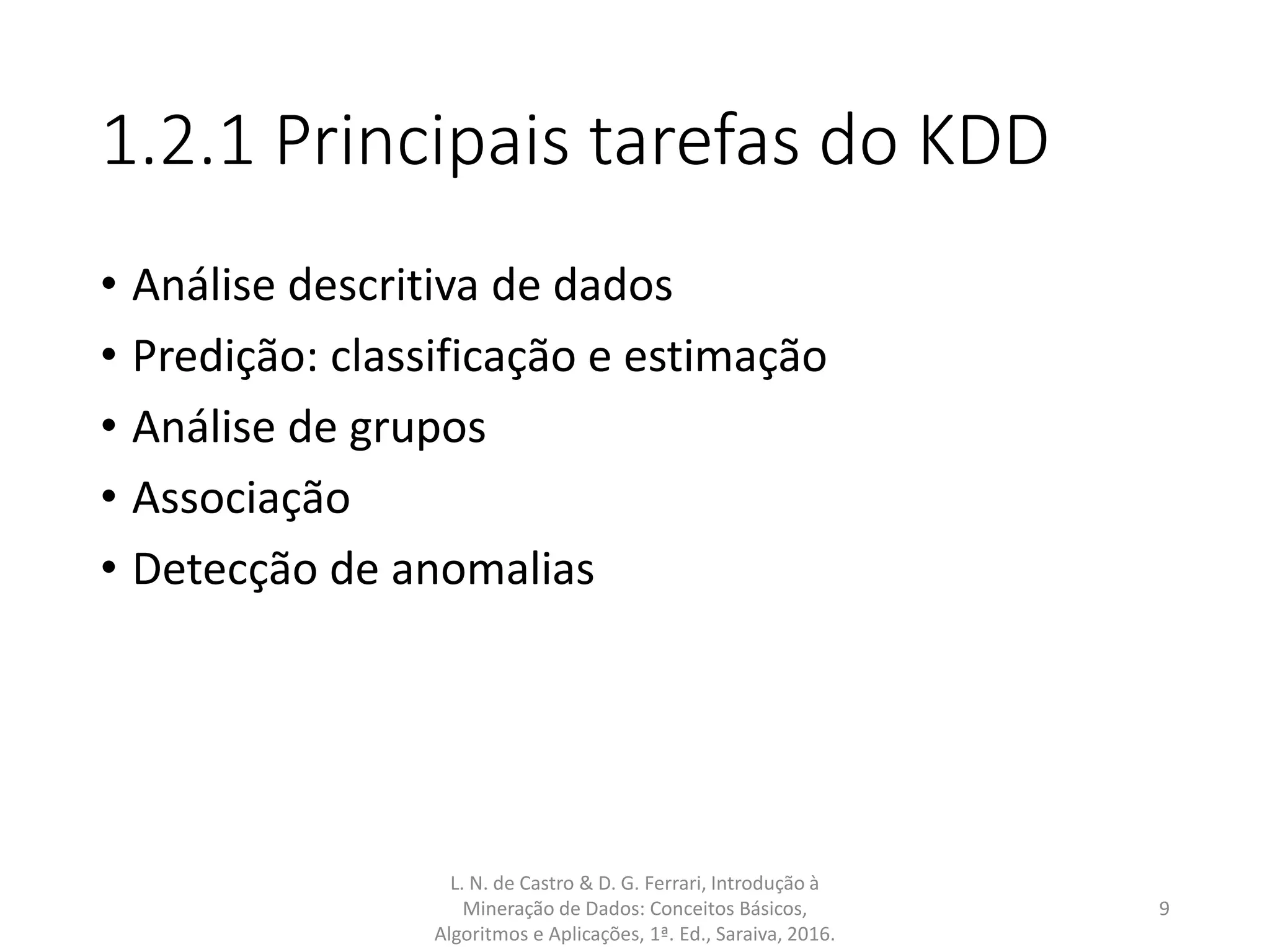 1.2.1 Principais tarefas do KDD
• Análise descritiva de dados
• Predição: classificação e estimação
• Análise de grupos
• Associação
• Detecção de anomalias
L. N. de Castro & D. G. Ferrari, Introdução à
Mineração de Dados: Conceitos Básicos,
Algoritmos e Aplicações, 1ª. Ed., Saraiva, 2016.
9
 