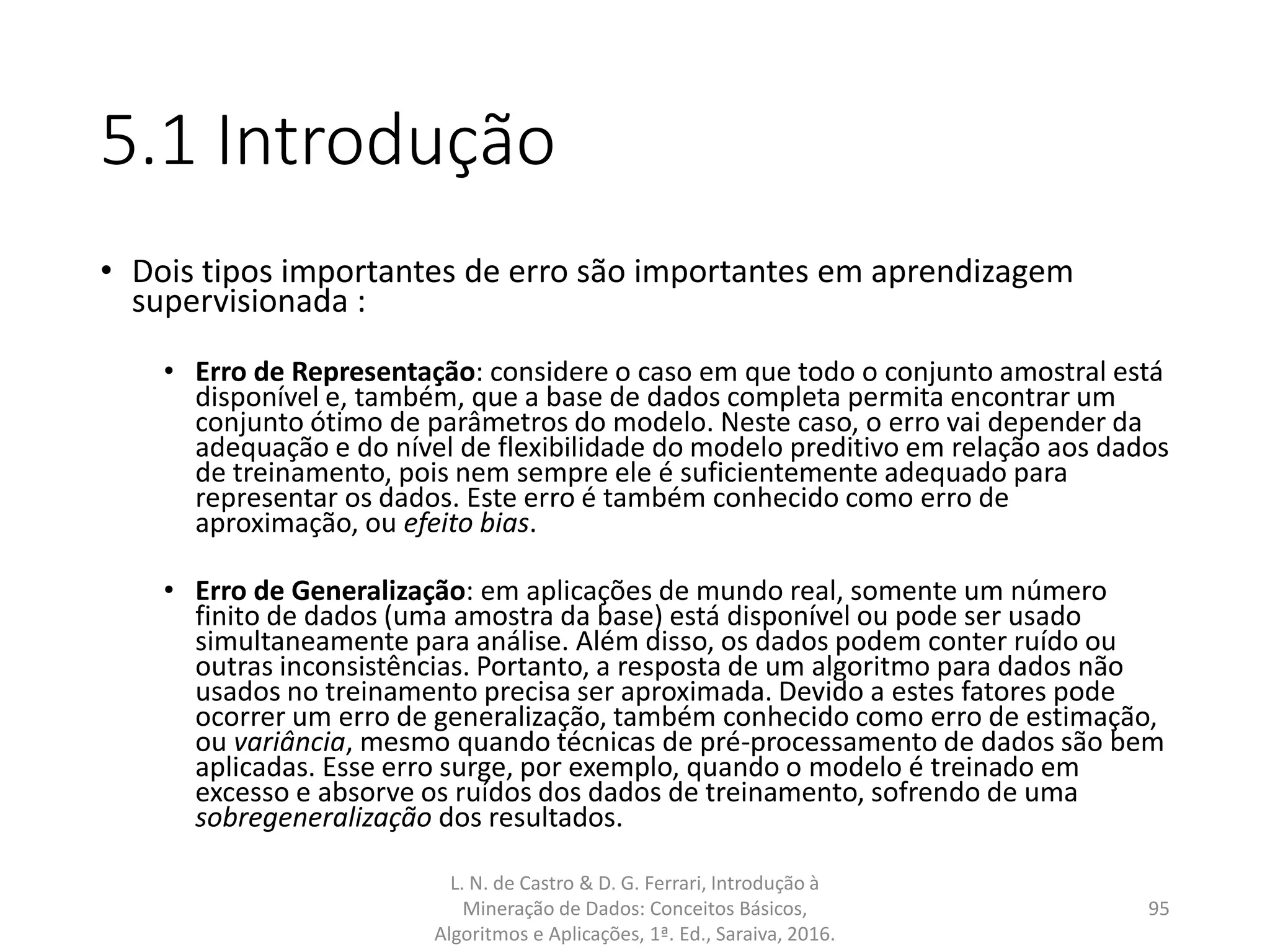 5.1 Introdução
• Dois tipos importantes de erro são importantes em aprendizagem
supervisionada :
• Erro de Representação: considere o caso em que todo o conjunto amostral está
disponível e, também, que a base de dados completa permita encontrar um
conjunto ótimo de parâmetros do modelo. Neste caso, o erro vai depender da
adequação e do nível de flexibilidade do modelo preditivo em relação aos dados
de treinamento, pois nem sempre ele é suficientemente adequado para
representar os dados. Este erro é também conhecido como erro de
aproximação, ou efeito bias.
• Erro de Generalização: em aplicações de mundo real, somente um número
finito de dados (uma amostra da base) está disponível ou pode ser usado
simultaneamente para análise. Além disso, os dados podem conter ruído ou
outras inconsistências. Portanto, a resposta de um algoritmo para dados não
usados no treinamento precisa ser aproximada. Devido a estes fatores pode
ocorrer um erro de generalização, também conhecido como erro de estimação,
ou variância, mesmo quando técnicas de pré-processamento de dados são bem
aplicadas. Esse erro surge, por exemplo, quando o modelo é treinado em
excesso e absorve os ruídos dos dados de treinamento, sofrendo de uma
sobregeneralização dos resultados.
L. N. de Castro & D. G. Ferrari, Introdução à
Mineração de Dados: Conceitos Básicos,
Algoritmos e Aplicações, 1ª. Ed., Saraiva, 2016.
95
 