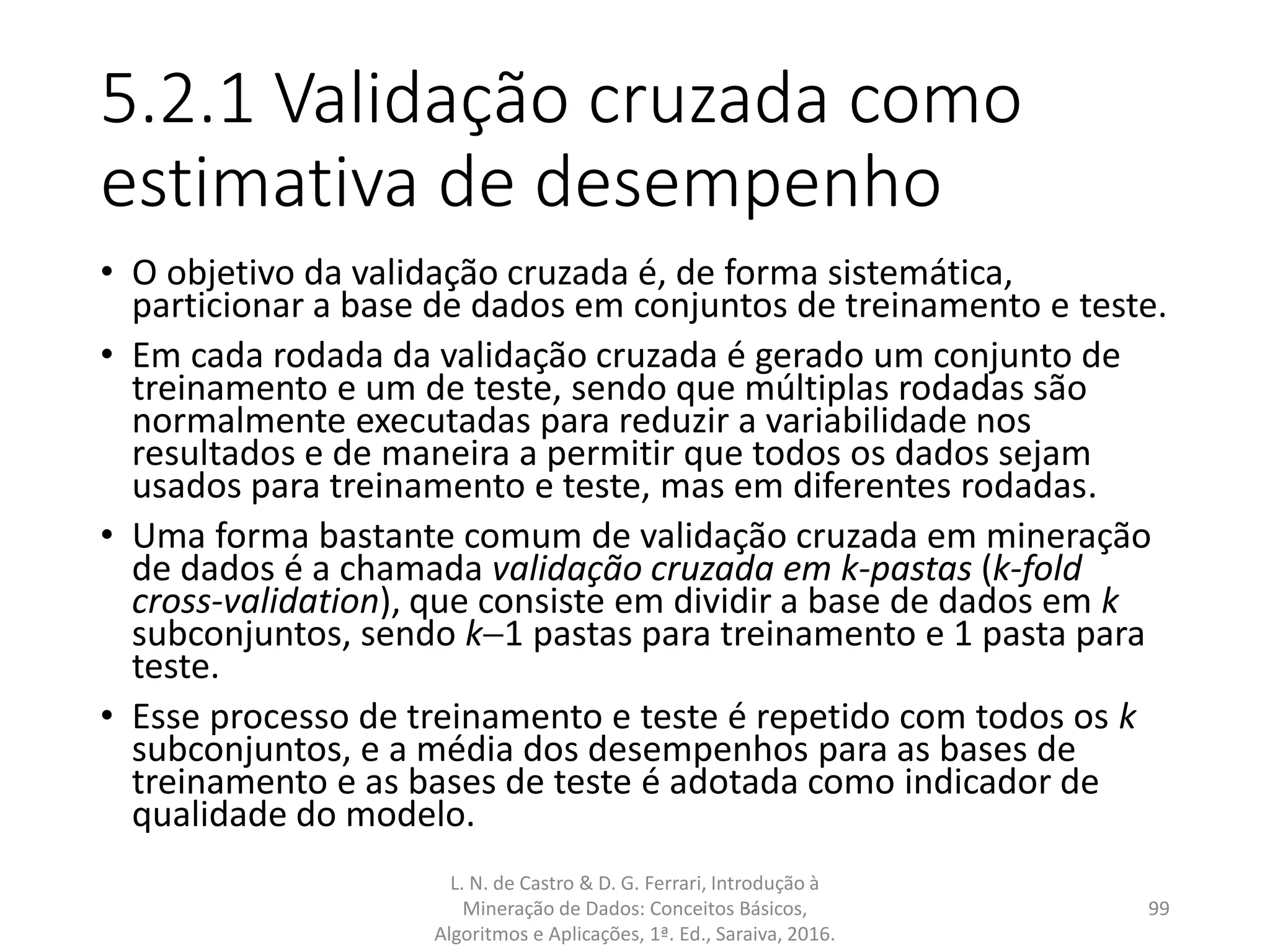 5.2.1 Validação cruzada como
estimativa de desempenho
• O objetivo da validação cruzada é, de forma sistemática,
particionar a base de dados em conjuntos de treinamento e teste.
• Em cada rodada da validação cruzada é gerado um conjunto de
treinamento e um de teste, sendo que múltiplas rodadas são
normalmente executadas para reduzir a variabilidade nos
resultados e de maneira a permitir que todos os dados sejam
usados para treinamento e teste, mas em diferentes rodadas.
• Uma forma bastante comum de validação cruzada em mineração
de dados é a chamada validação cruzada em k-pastas (k-fold
cross-validation), que consiste em dividir a base de dados em k
subconjuntos, sendo k1 pastas para treinamento e 1 pasta para
teste.
• Esse processo de treinamento e teste é repetido com todos os k
subconjuntos, e a média dos desempenhos para as bases de
treinamento e as bases de teste é adotada como indicador de
qualidade do modelo.
L. N. de Castro & D. G. Ferrari, Introdução à
Mineração de Dados: Conceitos Básicos,
Algoritmos e Aplicações, 1ª. Ed., Saraiva, 2016.
99
 