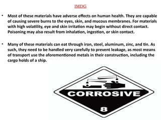 IMDG
• Most of these materials have adverse effects on human health. They are capable
of causing severe burns to the eyes, skin, and mucous membranes. For materials
with high volatility, eye and skin irritation may begin without direct contact.
Poisoning may also result from inhalation, ingestion, or skin contact.
• Many of these materials can eat through iron, steel, aluminum, zinc, and tin. As
such, they need to be handled very carefully to prevent leakage, as most means
of transport use the aforementioned metals in their construction, including the
cargo holds of a ship.
 