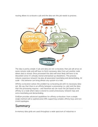 routing allows to co-locate a job and the data set this job needs to process.




The idea is pretty simple: if job and data are not co-located, then job will arrive on
some remote node and will have to fetch necessary data from yet another node
where data is stored. Once processed this data will most likely will have to be
discarded (since it’s already stored and backed up elsewhere). This process
induces expensive network trip plus all associated marshaling and demarshaling. At
scale – this behavior can bring almost any system to a halt.

Affinity co-location solves this problem by co-locating job with its necessary data
set. We say that there is an affinity between a processing (i.e. job) and the data
that this processing requires – and therefore we can route the job based on this
affinity to a node where data is stored to avoid unnecessary network trips and
extra marshaling and demarshaling.

GridGain provides advanced capabilities for affinity co-location: from a simple
single-method call to sophisticated APIs supporting complex affinity keys and non-
trivial topologies.


Summary
In-memory data grids are used throughout a wide spectrum of industries in
 
