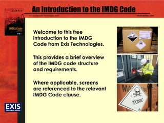 © Copyright Exis Technologies 2010 www.hazcheck.com
An Introduction to the IMDG Code
Welcome to this free
introduction to the IMDG
Code from Exis Technologies.
This provides a brief overview
of the IMDG code structure
and requirements.
Where applicable, screens
are referenced to the relevant
IMDG Code clause.
 