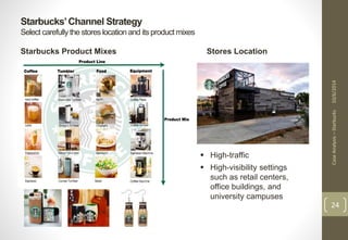 Case Analysis – Starbucks 10/6/2014 
24 
Starbucks’ Channel Strategy 
Select carefully the stores location and its product mixes 
Starbucks Product Mixes Stores Location 
 High-traffic 
 High-visibility settings 
such as retail centers, 
office buildings, and 
university campuses 
 