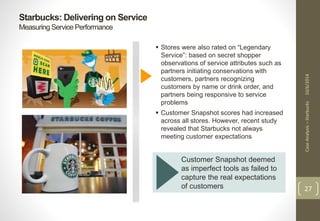Starbucks: Delivering on Service 
Measuring Service Performance 
Case Analysis – Starbucks 10/6/2014 
27 
 Stores were also rated on “Legendary 
Service”: based on secret shopper 
observations of service attributes such as 
partners initiating conservations with 
customers, partners recognizing 
customers by name or drink order, and 
partners being responsive to service 
problems 
 Customer Snapshot scores had increased 
across all stores. However, recent study 
revealed that Starbucks not always 
meeting customer expectations 
Customer Snapshot deemed 
as imperfect tools as failed to 
capture the real expectations 
of customers 
 