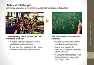 Starbucks’ Challenges 
Complexity arises due to hundreds of combinations of drinks in its portfolio 
Case Analysis – Starbucks 10/6/2014 
32 
The complexity of the barista’s job had 
increased over time 
 Created a tension between product 
quality and customer focus 
 Every time they customize, they slow 
down the service for everyone else 
Hire more baristas to share the 
workload 
 Extremely reluctant to do this 
due to economic downturn 
 Labor was already the 
company’s largest expense in 
North America 
 Starbucks stores tended to be 
located in urban areas with 
high wage rates 
 