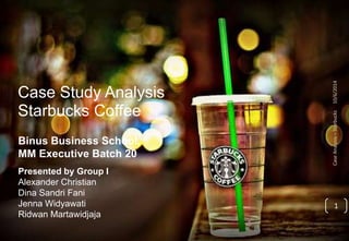 Case Study Analysis 
Starbucks Coffee 
Binus Business School, 
MM Executive Batch 20 
Presented by Group I 
Alexander Christian 
Dina Sandri Fani 
Jenna Widyawati 
Ridwan Martawidjaja 
Case Analysis – Starbucks 10/6/2014 
1 
 