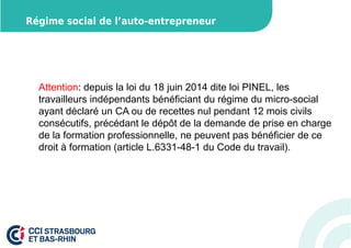 Régime social de l’auto-entrepreneur 
Attention: depuis la loi du 18 juin 2014 dite loi PINEL, les 
travailleurs indépendants bénéficiant du régime du micro-social 
ayant déclaré un CA ou de recettes nul pendant 12 mois civils 
consécutifs, précédant le dépôt de la demande de prise en charge 
de la formation professionnelle, ne peuvent pas bénéficier de ce 
droit à formation (article L.6331-48-1 du Code du travail). 
 