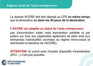 Régime social de l’auto entrepreneur 
Le dossier ACCRE doit être déposé au CFE en même temps 
que la déclaration ou dans les 45 jours de la déclaration. 
L’ACCRE est adaptée au statut de l’auto entrepreneur: 
pas d’exonération totale mais exonération partielle et par 
paliers sur trois ans (applicable également de plein droit aux 
entreprises individuelles soumises au régime micro-social et 
demandant le bénéfice de l’ACCRE). 
ATTENTION: le cumul avec d’autres dispositifs d’exonération 
(ZFU…) n’est pas possible. 
 