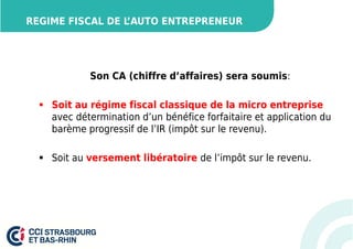 REGIME FISCAL DE L’AUTO ENTREPRENEUR 
Son CA (chiffre d’affaires) sera soumis: 
 Soit au régime fiscal classique de la micro entreprise 
avec détermination d’un bénéfice forfaitaire et application du 
barème progressif de l’IR (impôt sur le revenu). 
 Soit au versement libératoire de l’impôt sur le revenu. 
 