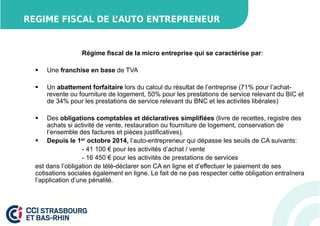 REGIME FISCAL DE L’AUTO ENTREPRENEUR 
Régime fiscal de la micro entreprise qui se caractérise par: 
 Une franchise en base de TVA 
 Un abattement forfaitaire lors du calcul du résultat de l’entreprise (71% pour l’achat-revente 
ou fourniture de logement, 50% pour les prestations de service relevant du BIC et 
de 34% pour les prestations de service relevant du BNC et les activités libérales) 
 Des obligations comptables et déclaratives simplifiées (livre de recettes, registre des 
achats si activité de vente, restauration ou fourniture de logement, conservation de 
l’ensemble des factures et pièces justificatives). 
 Depuis le 1er octobre 2014, l’auto-entrepreneur qui dépasse les seuils de CA suivants: 
- 41 100 € pour les activités d’achat / vente 
- 16 450 € pour les activités de prestations de services 
est dans l’obligation de télé-déclarer son CA en ligne et d’effectuer le paiement de ses 
cotisations sociales également en ligne. Le fait de ne pas respecter cette obligation entraînera 
l’application d’une pénalité. 
 