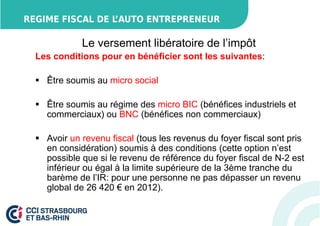 REGIME FISCAL DE L’AUTO ENTREPRENEUR 
Le versement libératoire de l’impôt 
Les conditions pour en bénéficier sont les suivantes: 
 Être soumis au micro social 
 Être soumis au régime des micro BIC (bénéfices industriels et 
commerciaux) ou BNC (bénéfices non commerciaux) 
 Avoir un revenu fiscal (tous les revenus du foyer fiscal sont pris 
en considération) soumis à des conditions (cette option n’est 
possible que si le revenu de référence du foyer fiscal de N-2 est 
inférieur ou égal à la limite supérieure de la 3ème tranche du 
barème de l’IR: pour une personne ne pas dépasser un revenu 
global de 26 420 € en 2012). 
 
