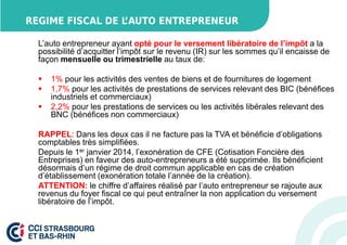 REGIME FISCAL DE L’AUTO ENTREPRENEUR 
L’auto entrepreneur ayant opté pour le versement libératoire de l’impôt a la 
possibilité d’acquitter l’impôt sur le revenu (IR) sur les sommes qu’il encaisse de 
façon mensuelle ou trimestrielle au taux de: 
 1% pour les activités des ventes de biens et de fournitures de logement 
 1,7% pour les activités de prestations de services relevant des BIC (bénéfices 
industriels et commerciaux) 
 2,2% pour les prestations de services ou les activités libérales relevant des 
BNC (bénéfices non commerciaux) 
RAPPEL: Dans les deux cas il ne facture pas la TVA et bénéficie d’obligations 
comptables très simplifiées. 
Depuis le 1er janvier 2014, l’exonération de CFE (Cotisation Foncière des 
Entreprises) en faveur des auto-entrepreneurs a été supprimée. Ils bénéficient 
désormais d’un régime de droit commun applicable en cas de création 
d’établissement (exonération totale l’année de la création). 
ATTENTION: le chiffre d’affaires réalisé par l’auto entrepreneur se rajoute aux 
revenus du foyer fiscal ce qui peut entraîner la non application du versement 
libératoire de l’impôt. 
 