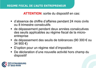 REGIME FISCAL DE L’AUTO ENTREPRENEUR 
ATTENTION: sortie du dispositif en cas: 
 d’absence de chiffre d’affaires pendant 24 mois civils 
ou 8 trimestre consécutifs 
 de dépassement pendant deux années consécutives 
des seuils applicables au régime fiscal de la micro-entreprise 
 de dépassement des seuils de tolérances (90 300 € ou 
34 900 €) 
 D’option pour un régime réel d’imposition 
 De déclaration d’une nouvelle activité hors champ du 
dispositif 
 