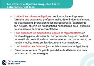 Les diverses obligations auxquelles l’auto-entrepreneur 
est tenu 
 Il détient les mêmes obligations que tout autre entrepreneur 
(prendre une assurance professionnelle, détenir éventuellement 
les qualifications professionnelles nécessaires à l’exercice de 
son activité, obtenir les autorisations nécessaires pour l’exercice 
de son activité, tenir une comptabilité…) 
 Il doit appliquer les dispositions légales et réglementaires en 
matière d’hygiène, de sécurité, de normes techniques, de droit 
du travail, de protection des consommateurs, de concurrence, de 
mentions obligatoires sur les documents commerciaux… 
 Il doit émettre des factures (respect des mentions obligatoires) 
 L’auto entrepreneur n’a pas la possibilité de déclarer son nom 
commercial, ni une enseigne. 
 