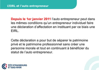 L’EIRL et l’auto entrepreneur 
Depuis le 1er janvier 2011 l’auto entrepreneur peut dans 
les mêmes conditions qu’un entrepreneur individuel faire 
une déclaration d’affectation en instituant par ce biais une 
EIRL. 
Cette déclaration a pour but de séparer le patrimoine 
privé et le patrimoine professionnel sans créer une 
personne morale et tout en continuant à bénéficier du 
statut de l’auto entrepreneur. 
 