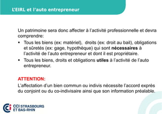 L’EIRL et l’auto entrepreneur 
Un patrimoine sera donc affecter à l’activité professionnelle et devra 
comprendre: 
 Tous les biens (ex: matériel), droits (ex: droit au bail), obligations 
et sûretés (ex: gage, hypothèque) qui sont nécessaires à 
l’activité de l’auto entrepreneur et dont il est propriétaire. 
 Tous les biens, droits et obligations utiles à l’activité de l’auto 
entrepreneur. 
ATTENTION: 
L’affectation d’un bien commun ou indivis nécessite l’accord exprès 
du conjoint ou du co-indivisaire ainsi que son information préalable. 
 
