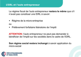 L’EIRL et l’auto entrepreneur 
Le régime fiscal de l’auto entrepreneur restera le même que s’il 
n’avait pas constituer une EIRL à savoir: 
 Régime de la micro-entreprise 
ou 
 Prélèvement forfaitaire libératoire de l’impôt 
ATTENTION: l’auto entrepreneur ne peut pas demander à 
bénéficier de l’impôt sur les sociétés dans le cadre de l’EIRL. 
Son régime social restera inchangé à savoir application du 
micro-social 
 