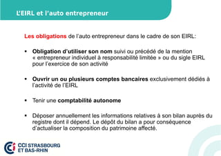 L’EIRL et l’auto entrepreneur 
Les obligations de l’auto entrepreneur dans le cadre de son EIRL: 
 Obligation d’utiliser son nom suivi ou précédé de la mention 
« entrepreneur individuel à responsabilité limitée » ou du sigle EIRL 
pour l’exercice de son activité 
 Ouvrir un ou plusieurs comptes bancaires exclusivement dédiés à 
l’activité de l’EIRL 
 Tenir une comptabilité autonome 
 Déposer annuellement les informations relatives à son bilan auprès du 
registre dont il dépend. Le dépôt du bilan a pour conséquence 
d’actualiser la composition du patrimoine affecté. 
 