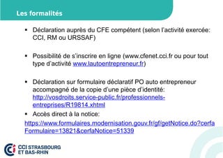 Les formalités 
 Déclaration auprès du CFE compétent (selon l’activité exercée: 
CCI, RM ou URSSAF) 
 Possibilité de s’inscrire en ligne (www.cfenet.cci.fr ou pour tout 
type d’activité www.lautoentrepreneur.fr) 
 Déclaration sur formulaire déclaratif PO auto entrepreneur 
accompagné de la copie d’une pièce d’identité: 
http://vosdroits.service-public.fr/professionnels-entreprises/ 
R19814.xhtml 
 Accès direct à la notice: 
https://www.formulaires.modernisation.gouv.fr/gf/getNotice.do?cerfa 
Formulaire=13821cerfaNotice=51339 
 