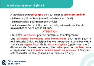 A qui s’adresse ce régime ? 
A toute personne physique qui veut créer sa première activité: 
- à titre complémentaire (salarié, retraité ou étudiant) 
- à titre principal pour tester son activité 
L’activité exercée peut être commerciale, artisanale ou libérale 
(relevant dans ce cas de la CIPAV) 
ATTENTION: 
il faut être un créateur pour se déclarer auto entrepreneur. 
Une entreprise individuelle déjà immatriculée peut opter pour le 
régime social (micro social) de l’auto entrepreneur à condition d’être 
soumis au régime fiscal de la micro entreprise (option avant le 31 
décembre de l’année en cours). Se radier pour se déclarer auto 
entrepreneur pour la même activité n’est pas possible. Il faut pour 
cela respecter un délai (année de la radiation + 1 an). 
 