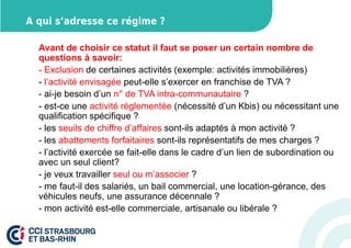 A qui s’adresse ce régime ? 
Avant de choisir ce statut il faut se poser un certain nombre de 
questions à savoir: 
- Exclusion de certaines activités (exemple: activités immobilières) 
- l’activité envisagée peut-elle s’exercer en franchise de TVA ? 
- ai-je besoin d’un n° de TVA intra-communautaire ? 
- est-ce une activité réglementée (nécessité d’un Kbis) ou nécessitant une 
qualification spécifique ? 
- les seuils de chiffre d’affaires sont-ils adaptés à mon activité ? 
- les abattements forfaitaires sont-ils représentatifs de mes charges ? 
- l’activité exercée se fait-elle dans le cadre d’un lien de subordination ou 
avec un seul client? 
- je veux travailler seul ou m’associer ? 
- me faut-il des salariés, un bail commercial, une location-gérance, des 
véhicules neufs, une assurance décennale ? 
- mon activité est-elle commerciale, artisanale ou libérale ? 
 