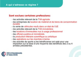 A qui s’adresse ce régime ? 
Sont exclues certaines professions: 
- les activités relevant de la TVA agricole 
- les entreprises de location de matériel et de biens de consommation 
durable 
- la vente de véhicules neufs dans un état de l’UE 
- les activités relevant de la TVA immobilière 
- les locations d’immeubles nus à usage professionnel 
- les officiers publics et ministériels 
- la production littéraire scientifique ou artistique 
- les opérations sur les marchés à terme 
- les activités de sports si les bénéficiaires ont opté pour une 
imposition sur la base d’une moyenne des bénéfices des 2 ou 4 
années précédentes. 
 