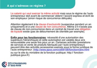 A qui s’adresse ce régime ? 
Le salarié qui veut exercer la même activité mais sous le régime de l’auto 
entrepreneur doit avant de commencer obtenir l’accord express et écrit de 
son employeur (sinon risque de concurrence déloyale). 
Attention également à la clause d’exclusivité (suspendue pendant un an 
uniquement) et à une clause de non concurrence. Même s’il n’existe pas 
de clause de non-concurrence dans un contrat de travail une obligation 
de loyauté existe (pas de détournement de clientèle par exemple). 
Enfin pour les fonctionnaires: nécessité d’une autorisation des 
supérieurs hiérarchiques et cette autorisation est valable deux ans 
renouvelable une seule fois pour un an. Certaines activités (prestations 
de services et vente de produits fabriqués par l’auto entrepreneur) 
peuvent être des activités accessoires exercés sous la forme juridique de 
l’auto entrepreneur. (http://www.apce.com/cid59158/fonctionnaire.html 
ou sur le site du ministère de la fonction publique: http:// fonction-publique. 
gouv.fr) 
 