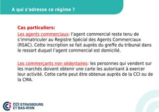A qui s’adresse ce régime ? 
Cas particuliers: 
Les agents commerciaux: l’agent commercial reste tenu de 
s’immatriculer au Registre Spécial des Agents Commerciaux 
(RSAC). Cette inscription se fait auprès du greffe du tribunal dans 
le ressort duquel l’agent commercial est domicilié. 
Les commerçants non sédentaires: les personnes qui vendent sur 
les marchés doivent obtenir une carte les autorisant à exercer 
leur activité. Cette carte peut être obtenue auprès de la CCI ou de 
la CMA. 
 