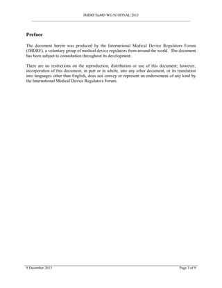 IMDRF/SaMD WG/N10FINAL:2013
_______________________________________________________________________________________
Preface
The document herein was produced by the International Medical Device Regulators Forum
(IMDRF), a voluntary group of medical device regulators from around the world. The document
has been subject to consultation throughout its development.
There are no restrictions on the reproduction, distribution or use of this document; however,
incorporation of this document, in part or in whole, into any other document, or its translation
into languages other than English, does not convey or represent an endorsement of any kind by
the International Medical Device Regulators Forum.
9 December 2013 Page 3 of 9
 