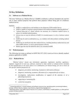 IMDRF/SaMD WG/N10FINAL:2013
_______________________________________________________________________________________
5.0 Key Definitions
5.1 Software as a Medical Device
The term “Software as a Medical Device” (SaMD) is defined as software intended to be used for
one or more medical purposes that perform these purposes without being part of a hardware
medical device.
NOTES:
• SaMD is a medical device and includes in-vitro diagnostic (IVD) medical device.
• SaMD is capable of running on general purpose (non-medical purpose) computing platforms3
• “without being part of” means software not necessary for a hardware medical device to
achieve its intended medical purpose;
• Software does not meet the definition of SaMD if its intended purpose is to drive a hardware medical
device.
• SaMD may be used in combination (e.g., as a module) with other products including medical
devices;
• SaMD may be interfaced with other medical devices, including hardware medical devices and
other SaMD software, as well as general purpose software
• Mobile apps that meet the definition above are considered SaMD.
5.2 Medical purpose
The following two terms as defined in GHTF/SG1/N71:2012 (italicized below) identify medical
purpose applicable to SaMD:
5.2.1 Medical Device
‘Medical device’ means any instrument, apparatus, implement, machine, appliance,
implant, reagent for in vitro use, software, material or other similar or related article, intended
by the manufacturer to be used, alone or in combination, for human beings, for one or more of
the specific medical purpose(s) of:
• diagnosis, prevention, monitoring, treatment or alleviation of disease,
• diagnosis, monitoring, treatment, alleviation of or compensation for an injury,
• investigation, replacement, modification, or support of the anatomy or of a
physiological process,
• supporting or sustaining life,
• control of conception,
3
“Computing platforms” include hardware and software resources (e.g. operating system, processing hardware,
storage, software libraries, displays, input devices, programming languages etc.).
“Operating systems” that SaMD require may be run on a server, a workstation, a mobile platform, or other general
purpose hardware platform.
9 December 2013 Page 6 of 9
 