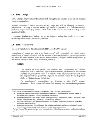 IMDRF/SaMD WG/N10FINAL:2013
_______________________________________________________________________________________
5.3 SaMD Changes
SaMD Changes refer to any modifications made throughout the lifecycle of the SaMD including
the maintenance phase.
Software maintenance4
can include adaptive (e.g. keeps pace with the changing environment),
perfective (e.g. recoding to improve software performance), corrective (e.g. corrects discovered
problems), or preventive (e.g. corrects latent faults in the software product before they become
operational faults).
Examples of SaMD changes include, but are not limited to, defect fixes; aesthetic, performance
or usability enhancements; and security patches.
5.4 SaMD Manufacturer
For SaMD manufacturer the definition in GHTF/SG1/N55:2009 applies:
“Manufacturer” means any natural or legal person5
with responsibility for design and/or
manufacture of a medical device with the intention of making the medical device available for
use, under his name; whether or not such a medical device is designed and/or manufactured by
that person himself or on his behalf by another person(s).
NOTES:
1. This ‘natural or legal person’ has ultimate legal responsibility for ensuring
compliance with all applicable regulatory requirements for the medical device in the
countries or jurisdictions where it is intended to be made available or sold, unless
this responsibility is specifically imposed on another person by the Regulatory
Authority (RA) within that jurisdiction.
2. The manufacturer’s responsibilities are described in other GHTF guidance
documents. These responsibilities include meeting both pre-market requirements
4
ISO/IEC 14764:2006 Software Engineering — Software Life Cycle Processes — Maintenance
• adaptive maintenance: the modification of a software product, performed after delivery, to keep a
software product usable in a changed or changing environment.
• perfective maintenance: the modification of a software product after delivery to detect and correct latent
faults in the software product before they are manifested as failures
• corrective maintenance: the reactive modification of a software product performed after delivery to
correct discovered problems
• preventive maintenance: the modification of a software product after delivery to detect and correct
latent faults in the software product before they become operational faults
5
The term “person” that appears here and in the other definitions of this document, includes legal entities such as a
corporation, a partnership or an association.
9 December 2013 Page 8 of 9
 
