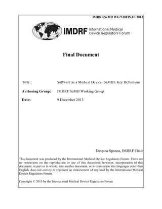 IMDRF/SaMD WG/N10FINAL:2013
Final Document
Title: Software as a Medical Device (SaMD): Key Definitions
Authoring Group: IMDRF SaMD Working Group
Date: 9 December 2013
Despina Spanou, IMDRF Chair
This document was produced by the International Medical Device Regulators Forum. There are
no restrictions on the reproduction or use of this document; however, incorporation of this
document, in part or in whole, into another document, or its translation into languages other than
English, does not convey or represent an endorsement of any kind by the International Medical
Device Regulators Forum.
Copyright © 2013 by the International Medical Device Regulators Forum
 