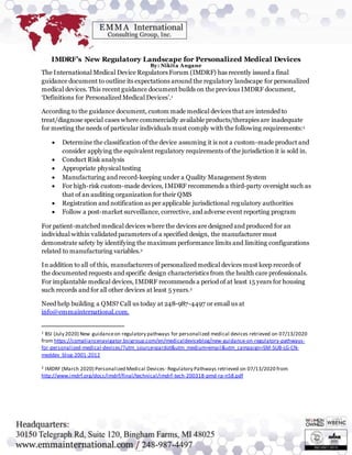 IMDRF’s New Regulatory Landscape for Personalized Medical Devices
By: Nikita Angane
The International Medical Device Regulators Forum (IMDRF) has recently issued a final
guidance document to outline its expectations around the regulatory landscape for personalized
medical devices. This recent guidance document builds on the previous IMDRF document,
‘Definitions for Personalized Medical Devices’.1
According to the guidance document, custom made medical devices that are intended to
treat/diagnose special cases where commercially available products/therapies are inadequate
for meeting the needs of particular individuals must comply with the following requirements:2
 Determine the classification of the device assuming it is not a custom-made product and
consider applying the equivalent regulatory requirements of the jurisdiction it is sold in.
 Conduct Risk analysis
 Appropriate physical testing
 Manufacturing and record-keeping under a Quality Management System
 For high-risk custom-made devices, IMDRF recommends a third-party oversight such as
that of an auditing organization for their QMS
 Registration and notification as per applicable jurisdictional regulatory authorities
 Follow a post-market surveillance, corrective, and adverse event reporting program
For patient-matched medical devices where the devices are designed and produced for an
individual within validated parameters of a specified design, the manufacturer must
demonstrate safety by identifying the maximum performance limits and limiting configurations
related to manufacturing variables.2
In addition to all of this, manufacturers of personalized medical devices must keep records of
the documented requests and specific design characteristics from the health care professionals.
For implantable medical devices, IMDRF recommends a period of at least 15 years for housing
such records and for all other devices at least 5 years.2
Need help building a QMS? Call us today at 248-987-4497 or email us at
info@emmainternational.com.
1 BSI (July 2020) New guidanceon regulatory pathways for personalized medical devices retrieved on 07/13/2020
from https://compliancenavigator.bsigroup.com/en/medicaldeviceblog/new-guidance-on-regulatory-pathways-
for-personalized-medical-devices/?utm_source=pardot&utm_medium=email&utm_campaign=SM-SUB-LG-CN-
meddev_blog-2001-2012
2 IMDRF (March 2020) Personalized Medical Devices- Regulatory Pathways retrieved on 07/13/2020 from
http://www.imdrf.org/docs/imdrf/final/technical/imdrf-tech-200318-pmd-rp-n58.pdf
 