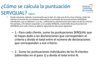 ¿Cómo se calcula la puntuación SERVQUAL? (sigue)Puede calcularse, además, la puntuación que le dan, en cada uno de los cinco criterios, todos los clientes al servicio de una empresa obteniendo un promedio de las puntuaciones SERVQUAL individuales, que se obtienen, a su vez,, calificando sus declaraciones para cada uno de los criterios.  Por ejemplo, si N clientes responden a un sondeo SERQUAL, el promedio de puntuaciones de SERVQUAL para cada criterio se obtiene siguiendo los dos pasos siguientes:1.- Para cada cliente, sume las puntuaciones SERQUAL que le hayan dado a las declaraciones que corresponden al criterio y divida el total entre el número de declaraciones que corresponden a ese criterio.2.- Sume las puntuaciones individuales de los N clientes (obtenidas en el paso 1) y divida el total entre N.