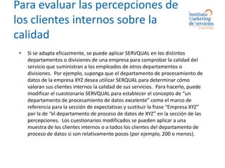 Para evaluar las percepciones de los clientes internos sobre la calidadSi se adapta eficazmente, se puede aplicar SERVQUAL en los distintos departamentos o divisiones de una empresa para comprobar la calidad del servicio que suministran a los empleados de otros departamentos o divisiones.  Por ejemplo, suponga que el departamento de procesamiento de datos de la empresa XYZ desea utilizar SERQUAL para determinar cómo valoran sus clientes internos la calidad de sus servicios.  Para hacerlo, puede modificar el cuestionario SERVQUAL para establecer el concepto de “un departamento de procesamiento de datos excelente” como el marco de referencia para la sección de expectativas y sustituir la frase “Empresa XYZ” por la de “el departamento de proceso de datos de XYZ” en la sección de las percepciones.  Los cuestionarios modificados se pueden aplicar a una muestra de los clientes internos o a todos los clientes del departamento de proceso de datos si son relativamente pocos (por ejemplo, 200 o menos).