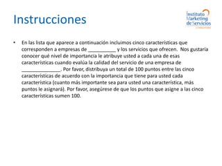 InstruccionesEn las lista que aparece a continuación incluimos cinco características que corresponden a empresas de __________ y los servicios que ofrecen.  Nos gustaría conocer qué nivel de importancia le atribuye usted a cada una de esas características cuando evalúa la calidad del servicio de una empresa de ______________. Por favor, distribuya un total de 100 puntos entre las cinco características de acuerdo con la importancia que tiene para usted cada característica (cuanto más importante sea para usted una característica, más puntos le asignará). Por favor, asegúrese de que los puntos que asigne a las cinco características sumen 100.