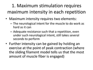 1. Maximum stimulation requires maximum intensity in each repetitionMaximum intensity requires two elements:The neurological intent for the muscle to do work as hard as it canAdequate resistance such that a repetition, even under such neurological intent, still takes several seconds to performFurther intensity can be gained by holding an exercise at the point of peak contraction (where the sliding filament model tells us that the most amount of muscle fiber is engaged)