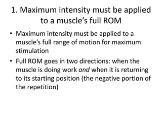 1. Maximum intensity must be applied to a muscle’s full ROMMaximum intensity must be applied to a muscle’s full range of motion for maximum stimulationFull ROM goes in two directions: when the muscle is doing work and when it is returning to its starting position (the negative portion of the repetition)