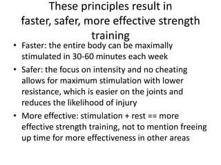 These principles result in faster, safer, more effective strength trainingFaster: the entire body can be maximally stimulated in 30-60 minutes each weekSafer: the focus on intensity and no cheating allows for maximum stimulation with lower resistance, which is easier on the joints and reduces the likelihood of injuryMore effective: stimulation + rest == more effective strength training, not to mention freeing up time for more effectiveness in other areas
